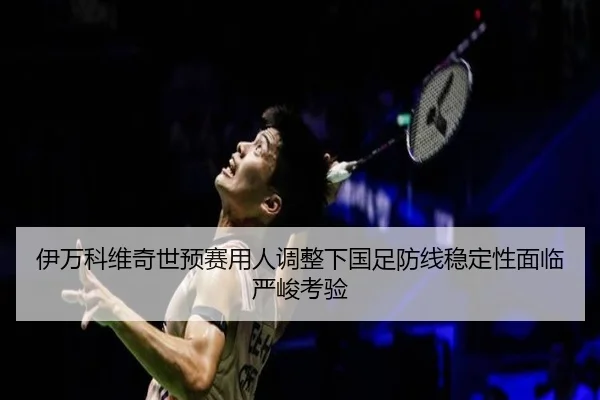 伊万科维奇世预赛用人调整下国足防线稳定性面临严峻考验