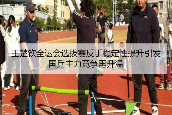王楚钦全运会选拔赛反手稳定性提升引发国乒主力竞争再升温