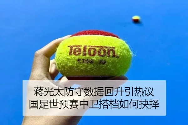 蒋光太防守数据回升引热议 国足世预赛中卫搭档如何抉择