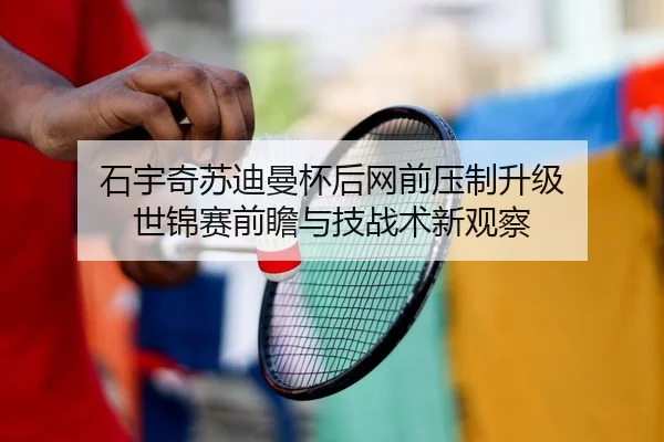 石宇奇苏迪曼杯后网前压制升级 世锦赛前瞻与技战术新观察
