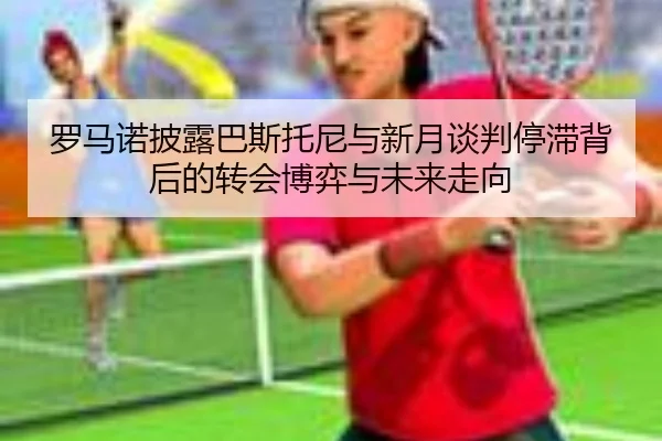 罗马诺披露巴斯托尼与新月谈判停滞背后的转会博弈与未来走向