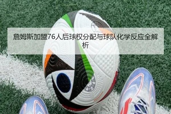 詹姆斯加盟76人后球权分配与球队化学反应全解析