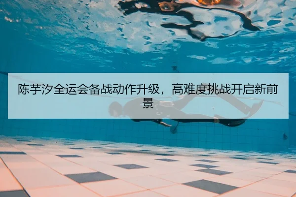 陈芋汐全运会备战动作升级，高难度挑战开启新前景
